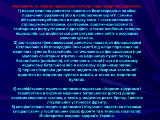 Пораненим та хворим надаються наступні види медичної допомоги:
1) перша медична допомога надається безпосередньо на місці
поранення (ураження) або в найближчому укритті самими
військовослужбовцями в порядку само- i взаємодопомоги,
стрільцями-санітарами, санітарами, водіями-санітарами та
санітарними інструкторами підрозділів, а також особовим складом
підрозділів, що виділяються для рятувальних робіт в осередках
масових уражень.
2) долікарська (фельдшерська) допомога надається фельдшерами
батальйонів в безпосередній близькості від місця поранення на
медичних пунктах батальйонів, які очолюються фельдшерами (при
масових санітарних втратах і на медичному пункті полку).
батальйонів (дивізіонів), які очолюють лікарі (часто в окремому
медичному батальйоні або в окремому медичному загоні).
3) перша лікарська допомога надається лікарями загальної
практики на медичних пунктах полків, а також на медичних
пунктах
4) кваліфікована медична допомога надається лікарями хірургами і
терапевтами в окремих медичних батальйонах (ротах) дивізій,
окремих медичних загонах, а також у медичних ротах бригад і деяких
лікувальних установах фронту.
5) спеціалізована медична допомога і лікування надається лікарями-
спеціалістами у госпітальних базах фронту та в тилових госпіталях
Міністерства охорони здоров’я України.
 