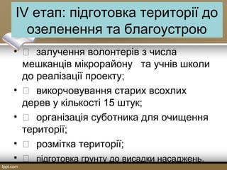 IV етап: підготовка території до
озеленення та благоустрою
•  залучення волонтерів з числа
мешканців мікрорайону та учнів школи
до реалізації проекту;
•  викорчовування старих всохлих
дерев у кількості 15 штук;
•  організація суботника для очищення
території;
•  розмітка території;
•  підготовка грунту до висадки насаджень.
 