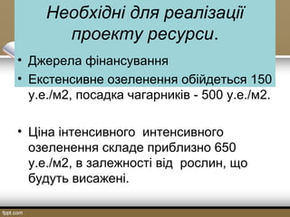 Необхідні для реалізації
проекту ресурси.
• Джерела фінансування
• Екстенсивне озеленення обійдеться 150
у.е./м2, посадка чагарників - 500 у.е./м2.
• Ціна інтенсивного интенсивного
озеленення складе приблизно 650
у.е./м2, в залежності від рослин, що
будуть висажені.
 