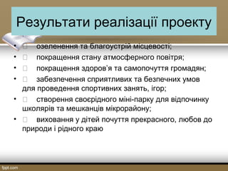 Результати реалізації проекту
•  озеленення та благоустрій місцевості;
•  покращення стану атмосферного повітря;
•  покращення здоров’я та самопочуття громадян;
•  забезпечення сприятливих та безпечних умов
для проведення спортивних занять, ігор;
•  створення своєрідного міні-парку для відпочинку
школярів та мешканців мікрорайону;
•  виховання у дітей почуття прекрасного, любов до
природи і рідного краю
 