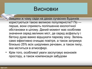 Висновки
• Завдяки ж чому сади на дахах сучасних будинків
користуються такою великою популярністю? По —
перше, вони сприяють поліпшенню екологічної
обстановки в цілому. Даний момент має особливе
значення серед великих міст, де серед асфальту і
бетону дуже важко відшукати паркову зону. Зелень
само ефективно очищає повітря, а також затримує
близько 25% всіх шкідливих речовин, а також пилу,
яка міститься в атмосфері.
• Крім того, особливої уваги заслуговує економія
простору, а також компенсація забудови
 