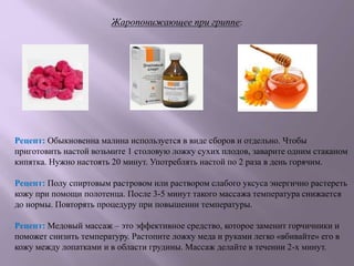 Рецепт: Обыкновенна малина используется в виде сборов и отдельно. Чтобы
приготовить настой возьмите 1 столовую ложку сухих плодов, заварите одним стаканом
кипятка. Нужно настоять 20 минут. Употреблять настой по 2 раза в день горячим.
Рецепт: Полу спиртовым растровом или раствором слабого уксуса энергично растереть
кожу при помощи полотенца. После 3-5 минут такого массажа температура снижается
до нормы. Повторять процедуру при повышении температуры.
Рецепт: Медовый массаж – это эффективное средство, которое заменит горчичники и
поможет снизить температуру. Растопите ложку меда и руками легко «вбивайте» его в
кожу между лопатками и в области грудины. Массаж делайте в течении 2-х минут.
Жаропонижающее при гриппе:
 