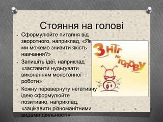 Стояння на голові
● Сформулюйте питання від
зворотного, наприклад, «Як
ми можемо знизити якість
навчання?»
● Запишіть ідеї, наприклад
«заставити нудьгувати
виконанням монотонної
роботи»
● Кожну перевернуту негативну
ідею сформулюйте
позитивно, наприклад,
«зацікавити різноманітними
видами діяльності»
 