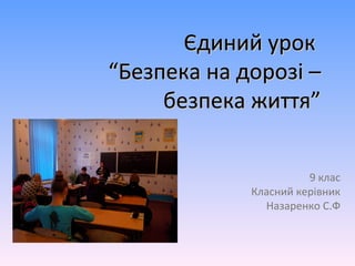Єдиний урокЄдиний урок
“Безпека на дорозі –“Безпека на дорозі –
безпека життя”безпека життя”
9 клас
Класний керівник
Назаренко С.Ф
 