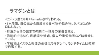 ラマダンとは	
	
   ・ヒジュラ暦の9月（Ramadan)に行われる。	
  
	
   ・１ヶ月間、日の出から日没まで食べ物や飲み物、タバコなどを　　　　
口にしない。	
 ・日没から日の出までの間に一日分の栄養を取る。	
 ・強制的ではなく、乳幼児や妊婦、病人や重労働者などは飲食し
ている。	
 ・学校ではイスラム教徒の生徒はラマダン中、ランチタイムは教室
で自習する。	
 