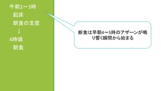午前2～3時	
  
　起床	
  
　朝食の支度	
  
　　↓	
  
4時頃	
  
　朝食	
  
	
  
	
断食は早朝4～5時のアザーンが鳴
り響く瞬間から始まる	
 