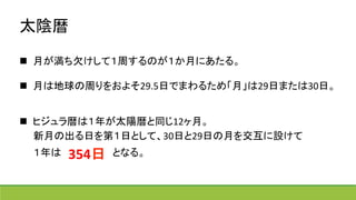 太陰暦	
  
	
  
n  月が満ち欠けして１周するのが１か月にあたる。	
  
	
  
n  月は地球の周りをおよそ29.5日でまわるため「月」は29日または30日。	
  
	
  
n  ヒジュラ暦は１年が太陽暦と同じ12ヶ月。	
  
　　新月の出る日を第１日として、30日と29日の月を交互に設けて	
  
　　１年は　　　　　　　となる。	
  
	
  
354日	
 