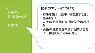 ハラルとは　	
  
	
  
イスラム法で食べることが許されている料理	
  
	
  
＜禁止の例＞	
  
豚と同様に不浄とされている動物、獲物を捕獲する
ための牙や爪があるトラや猫などの動物、屠殺が
正規の手順に従っていない肉（事故で死んだ動物
など）	
  
→材料表示だけを見て判断することができないた
め、ハラル表示が必要となる	
  
正午	
  
　お昼休み	
  
　第２回目の礼拝	
  
　　↓	
  
　お昼ご飯	
  
　　	
食事のマナーについて	
  
	
  
•  右手を使う　（食事、物を渡すとき、
握手など）	
  
•  左手は不浄物を取り除くときのみ使
う	
  
•  共通のお皿で食事をする際は自分
に一番近いところから取る	
 