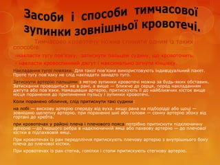 Тимчасово кровотечу можна спинити одним із таких
способів:
-накласти тугу пов’язку, затиснути пальцем судину, що кровоточить.
- накласти кровоспинний джгут і максимально зігнути кінцівку.
Накладання тугої повязки. Для такої пов’язки використовують індивідуальний пакет.
Проте тугу пов’язку не слід накладати занадто туго.
Затиснути артерію пальцями з метою зупинки кровотечі можна за будь-яких обставин.
Затискання проводиться не в рані, а вище — ближче до серця, перед накладанням
джгута або пов’язки. Намацавши артерію, притискують її до найближчих кісток вище
місця поранення до припинення пульсу і зупинки кровотечі.
Коли поранено обличчя, слід притиснути такі судини:
на лобі — вискову артерію спереду від вуха. якщо рана на підборідді або щоці —
зовнішню щелепну артерію. при пораненні шиї або голови — сонну артерію збоку від
гортані до хребта.
при кровотечах у районі плеча і плечового пояса потрібно притиснути підключичну
артерію —до першого ребра в надключичній ямці або пахвову артерію — до плечової
кістки в підпахвовій ямці.
При кровотечах із ран передпліччя притискують плечову артерію з внутрішнього боку
плеча до плечової кістки.
При кровотечах із ран стегна, гомілки і стопи притискують стегнову артерію.
 