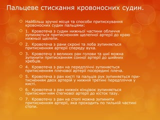 Пальцеве стискання кровоносних судин.
 Найбільш зручні місця та способи притискування
кровоносних судин пальцями:
 1. Кровотеча з судин нижньої частини обличчя
зупиняється притисненням щелепної артерії до краю
нижньої щелепи.
 2. Кровотеча з рани скроні та лоба зупиняється
притисненням артерії спереду вуха.
 3. Кровотечу з великих ран голови та шиї можна
зупинити притисканням сонної артерії до шийних
хребців.
 4. Кровотеча з ран на передпліччі зупиняється
притисненням плечової артерії посередині плеча.
 5. Кровотеча з ран кисті та пальців рук зупиняється при­
тисненням двох артерій у нижній третині передпліччя у
кисті.
 6. Кровотеча з ран нижніх кінцівок зупиняється
притиснен­ням стегнової артерії до кісток тазу.
 7. Кровотечу з ран на стопі можна зупинити
притисненням артерії, яка проходить по тильній частині
стопи.
 