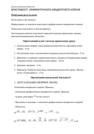 Вчитель математики Роман Л.В.
ВЛАСТИВОСТІ АРИФМЕТИЧНОГО КВАДРАТНОГО КОРЕНЯ
Очікувані результати:
Після уроку учні зможуть:
Формулювати та доводити властивості арифметичного квадратного кореня;
Записувати властивості у вигляді формул;
Застосовувати вивчені властивості при розв’язуванні практичних завдань,
виконанні раціональних обчислень.
Орієнтовний план і методи проведення уроку
1. Актуалізація опорних знань (репродуктивна бесіда, виконання усних
вправ) – 6 хв.
2. Оголошення теми та визначення очікуваних результатів (бесіда) – 2 хв.
3. Вивчення та первинне закріплення нового матеріалу (інтерактивна вправа
«Ажурна пилка»; виконання усних вправ) – 30 хв.
4. Домашнє завдання – 2 хв
5. Рефлексія. Підбиття підсумків, оцінювання результатів уроку (бесіда;
метод «Самооцінка») – 5 хв.
Організація навчальної діяльності
1. АКТУАЛІЗАЦІЯ ОПОРНИХ ЗНАНЬ
-Означення квадратного кореня. Приклад.
- Означення арифметичного квадратного кореня. Приклад.
- за яких умов вираз не має змісту?
- Яка рівність випливає з означення арифметичного квадратного кореня?
- Обчисліть:
а) – ; ; – 1; – 7,5;
б) ; · ; ; ; ; ; , x<0.
 