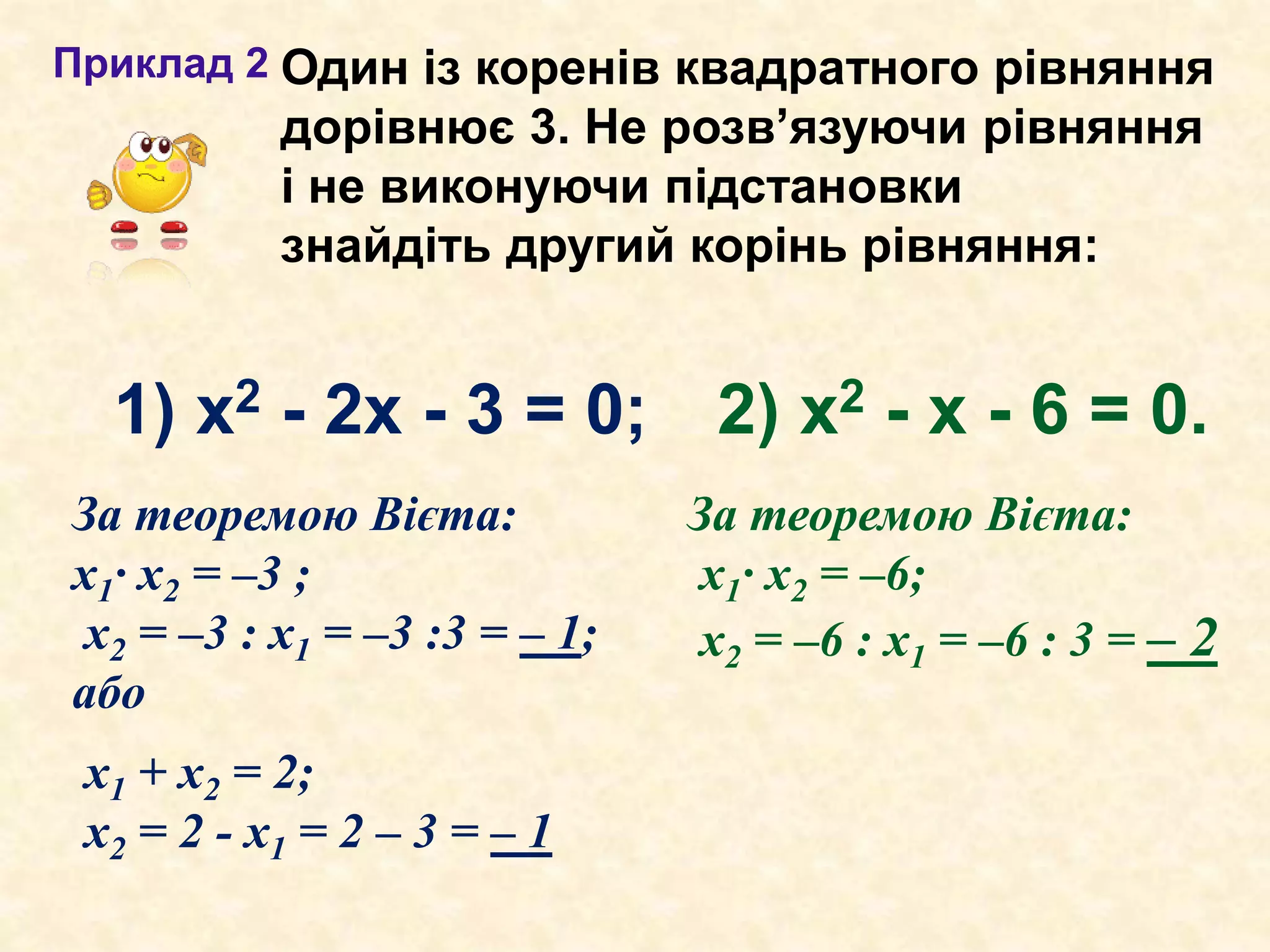 2) х2 - х - 6 = 0.
Приклад 2
За теоремою Вієта:
х1· х2 = –3 ;
х2 = –3 : х1 = –3 :3 = – 1;
або
За теоремою Вієта:
х1· х2 = –6;
х2 = –6 : х1 = –6 : 3 = – 2
х1 + х2 = 2;
х2 = 2 - х1 = 2 – 3 = – 1
Один із коренів квадратного рівняння
дорівнює 3. Не розв’язуючи рівняння
і не виконуючи підстановки
знайдіть другий корінь рівняння:
1) х2 - 2х - 3 = 0;
 