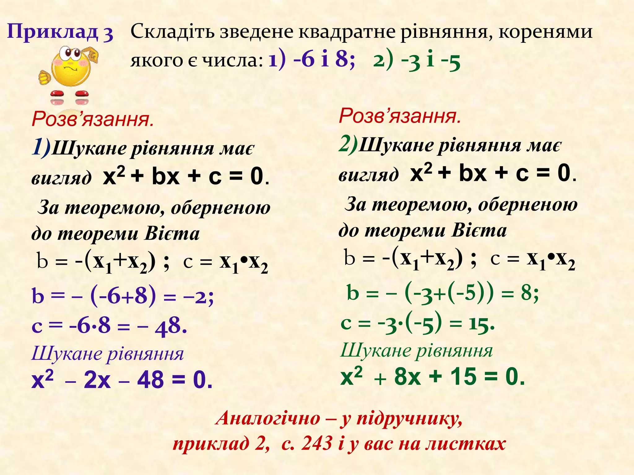 Приклад 3 Складіть зведене квадратне рівняння, коренями
якого є числа: 1) -6 і 8; 2) -3 і -5
b = – (-6+8) = –2;
c = -6·8 = – 48.
Шукане рівняння
х2 – 2х – 48 = 0.
Аналогічно – у підручнику,
приклад 2, с. 243 і у вас на листках
b = – (-3+(-5)) = 8;
c = -3·(-5) = 15.
Шукане рівняння
х2 + 8х + 15 = 0.
Розв’язання.
1)Шукане рівняння має
вигляд х2 + bх + c = 0.
За теоремою, оберненою
до теореми Вієта
b = -(х1+х2) ; c = х1•х2
Розв’язання.
2)Шукане рівняння має
вигляд х2 + bх + c = 0.
За теоремою, оберненою
до теореми Вієта
b = -(х1+х2) ; c = х1•х2
 