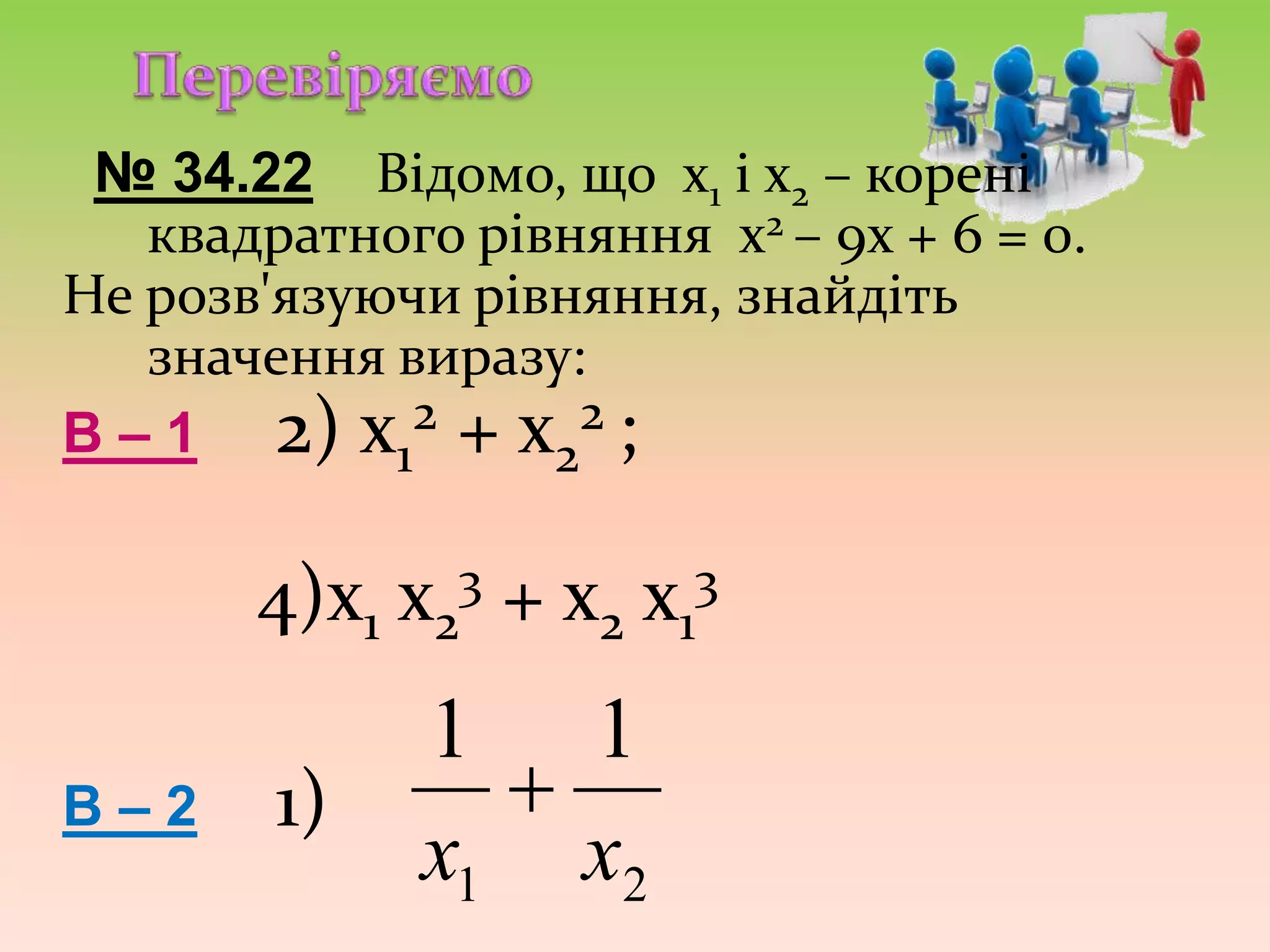№ 34.22 Відомо, що х1 і х2 – корені
квадратного рівняння х2 – 9х + 6 = 0.
Не розв'язуючи рівняння, знайдіть
значення виразу:
В – 1 2) х1
2 + х2
2 ;
4)х1 х2
3 + х2 х1
3
В – 2 1)
21
11
хх

 