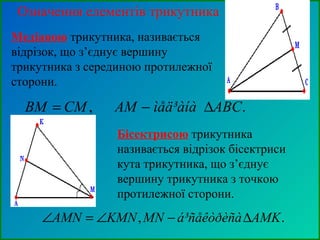 Означення елементів трикутника
Медіаною трикутника, називається
відрізок, що з’єднує вершину
трикутника з серединою протилежної
сторони.
., ABCìåä³àíàAMCMBM ∆−=
Бісектрисою трикутника
називається відрізок бісектриси
кута трикутника, що з’єднує
вершину трикутника з точкою
протилежної сторони.
., AMKá³ñåêòðèñàMNKMNAMN ∆−∠=∠
 