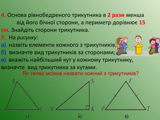 4. Основа рівнобедреного трикутника в 2 рази менша
від його бічної сторони, а периметр дорівнює 15
см. Знайдіть сторони трикутника.
5. На рисунку:
а) назвіть елементи кожного з трикутників;
б) визначте вид трикутників за сторонами;
в) вкажіть найбільший кут у кожному трикутнику,
визначте вид трикутника за кутами.
Як тепер можна назвати кожний з трикутників?
 