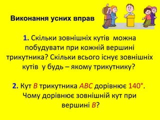 1. Скільки зовнішніх кутів можна
побудувати при кожній вершині
трикутника? Скільки всього існує зовнішніх
кутів у будь – якому трикутнику?
2. Кут B трикутника ABC дорівнює 140°.
Чому дорівнює зовнішній кут при
вершині B?
Виконання усних вправВиконання усних вправ
 