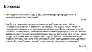 Вопросы
41
Как корректно поставить задачу SEO-оптимизатору при продвижении в
высококонкурентных тематиках?
Инна
Как быть в ситуации - когда исторически разработана система сайтов
(корпоративный зонтик и сателлиты по брендам или видам услуг). Услуги и
товары представлены и на головном и на сателлитах. Часть ключевых слов (в
основном коммерческих) естественным образом пересекаются. У нас нет задачи
создавать конкуренцию по запросам между своими ресурсами (для купить - один
ресурс, для "ознакомится с продукцией" другой). Делить семантическое ядро
чтобы не попасть под какие либо фильтры? Какая последовательность действий
должна быть для "реконструкции" существующих ресурсов в этом случае?
Сергей
 