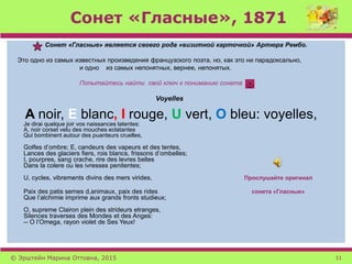 Сонет «Гласные», 1871
Сонет «Гласные» является своего рода «визитной карточкой» Артюра Рембо.
Это одно из самых известных произведения французского поэта, но, как это ни парадоксально,
и одно из самых непонятных, вернее, непонятых.
Попытайтесь найти свой ключ к пониманию сонета
Voyelles
A noir, E blanc, I rouge, U vert, O bleu: voyelles,
Je dirai quelque joir vos naissances latentes:
A, noir corset velu des mouches eclatantes
Qui bombinent autour des puanteurs cruelles,
Golfes d’ombre; E, candeurs des vapeurs et des tentes,
Lances des glaciers fiers, rois blancs, frissons d’ombelles;
I, pourpres, sang crache, rire des levres belles
Dans la colere ou les ivresses penitentes;
U, cycles, vibrements divins des mers virides, Прослушайте оригинал
Paix des patis semes d,animaux, paix des rides сонета «Гласные»
Que l’alchimie imprime aux grands fronts studieux;
O, supreme Clairon plein des strideurs etranges,
Silences traverses des Mondes et des Anges:
-- O l’Omega, rayon violet de Ses Yeux!
© Эрштейн Марина Оттовна, 2015 11
 
