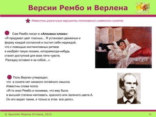 Версии Рембо и Верлена
Известны различные варианты толкований символики сонета:
Сам Рембо писал в «Алхимии слова»:
«Я придумал цвет гласных... Я установил движенье и
форму каждой согласной и льстил себя надеждой,
что с помощью инстинктивных ритмов
я изобрёл такую поэзию, котораякогда-нибудь
станет доступной для всех пяти чувств.
Разгадку оставил я за собой...».
Поль Верлен утверждал,
что в сонете нет никакого потайного смысла.
Известны слова поэта:
«Я-то знал Рембо и понимаю, что ему было
в высшей степени наплевать, красного или зеленого цвета А.
Он его видел таким, и только в этом все дело».
© Эрштейн Марина Оттовна, 2015 15
 