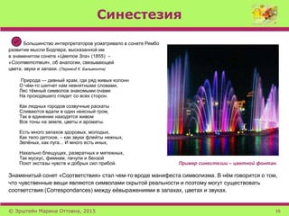 Синестезия
Большинство интерпретаторов усматривало в сонете Рембо
развитие мысли Бодлера, высказанной им
в знаменитом сонете «Цветов Зла» (1855) –
«Соответствия», об аналогии, связывающей
цвета, звуки и запахи. (Перевод К. Бальмонта)
Природа — дивный храм, где ряд живых колонн
О чём-то шепчет нам невнятными словами,
Лес тёмный символов знакомыми очами
На проходяшего глядит со всех сторон.
Как людных городов созвучные раскаты
Сливаются вдали в один неясный гром,
Так в единении находятся живом
Все тоны на земле, цветы и ароматы.
Есть много запахов здоровых, молодых,
Как тело детское, – как звуки флейты нежных,
Зелёных, как луга... И много есть иных,
Нахально блещущих, развратных и мятежных,
Так мускус, фимиам, пачули и бензой
Поют экстазы чувств и добрых сил прибой. Пример синестезии – цветной фонтан
Знаменитый сонет «Соответствия» стал чем-то вроде манифеста символизма. В нём говорится о том,
что чувственные вещи являются символами скрытой реальности и поэтому могут существовать
соответствия (Correspondances) между еёвыражениями в запахах, цветах и звуках.
© Эрштейн Марина Оттовна, 2015 16
 