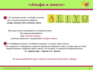 «Альфа и омега»
Т. В. Соколова считает, что Рембо отсылает
нас к гласным греческого алфавита:
альфа, эпсилон, йота, ипсилон, омега.
Весь ряд гласных вытраивается от альфа до омега.
Тем самым высвечивается
идея «начало и конец»,
устойчиво связанная с выражением «альфа и омега».
Л. К Нефёдова полагает, что Рембо не раскрыл, но указал тайну гласных.
«Он погрузился в созерцание и нашёл не зрительный эквивалент звука, но мрак скрытых начал,
предшествующих рождению света и цвета». Не случайно, по мнению исследовательницы,
А – первый звук – чёрный, а Е – белый.
Из тьмы рождается свет и только затем возникает цвет и форма.
© Эрштейн Марина Оттовна, 2015 18
 
