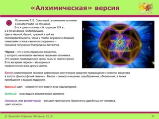 «Алхимическая» версия
По мнению Т. В. Соколовой, упоминание алхимии
в сонете Рембо не случайно.
Это и дань поэтической традиции XIX в.,
и в то же время нечто большее.
Цвета чёрный, белый, красный в той же
последовательности, что и у Рембо, служили в алхимии
символами этапов «великого творения» –
процесса получения благородных металлов.
Чёрное – это и есть первичное вещество,
с которого начитается «великое творение» алхимика.
Это символ первозданного хаоса, тьмы и земли (грязи).
В то же время чёрное – это корень и
первоисточник всех других цветов.
Белое символизирует искомое алхимиками мистическое средство превращения «низкого» вещества
в золото (философский камень». Белое – символ очищения, преображения, обновления, а также
приобщения к высшей мудрости.
Красный цвет – символ огня и власти духа над материей.
Зелёный – знак воды в алхимической доктрине.
Лиловый, или фиолетовый – это цвет пространств, бесконечно удалённых от человека,
цвет космоса.
© Эрштейн Марина Оттовна, 2015 20
 