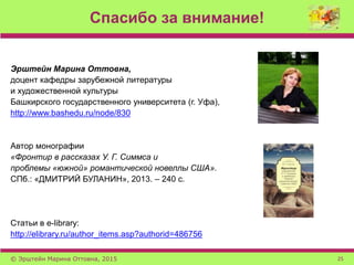 Спасибо за внимание!
© Эрштейн Марина Оттовна, 2015 25
Эрштейн Марина Оттовна,
доцент кафедры зарубежной литературы
и художественной культуры
Башкирского государственного университета (г. Уфа),
http://www.bashedu.ru/node/830
Автор монографии
«Фронтир в рассказах У. Г. Симмса и
проблемы «южной» романтической новеллы США».
СПб.: «ДМИТРИЙ БУЛАНИН», 2013. – 240 с.
Статьи в e-library:
http://elibrary.ru/author_items.asp?authorid=486756
 