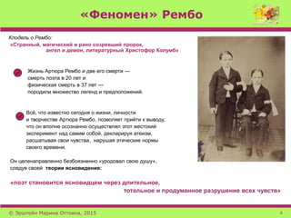 «Феномен» Рембо
Клодель о Рембо:
«Странный, магический и рано созревший пророк,
ангел и демон, литературный Христофор Колумб»
Жизнь Артюра Рембо и две его смерти —
смерть поэта в 20 лет и
физическая смерть в 37 лет —
породили множество легенд и предположений.
Всё, что известно сегодня о жизни, личности
и творчестве Артюра Рембо, позволяет прийти к выводу,
что он вполне осознанно осуществлял этот жестокий
эксперимент над самим собой, декларируя атеизм,
расшатывая свои чувства, нарушая этические нормы
своего времени.
Он целенаправленно безбоязненно «уродовал свою душу»,
следуя своей теории ясновидения:
«поэт становится ясновидцем через длительное,
тотальное и продуманное разрушение всех чувств»
© Эрштейн Марина Оттовна, 2015 4
 