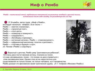 Миф о Рембо
Рембо – поэтический гений, кардинально повлиявший на развитие западной и русской поэзии,
оставивший после себя загадку, не разгаданную до сих пор.
Р. Этьембль, автор труда «Миф о Рембо»,
исследует несколько «мифов». В их числе —
Рембо — «мистик и визионер»,
Рембо — «проклятый поэт»,
Рембо — «поэт-дитя»,
Рембо — «коммунар и коммунист»,
Рембо — «сюрреалист»,
Рембо — «богоборец и ересиарх»,
Рембо — «истинный католик», Рембо — «гомосексуалист»,
Рембо — «африканский миссионер, политик и дипломат»,
Рембо — «торговец и буржуа» и проч.
(О. Панова «Рембо и симулякр»).
Взрослый с детства, Рембо умер "разгневанным ребенком".
Он очень рано постиг великие истины. Сначала он понял,
что мир несовершенен, позже - что поэзии не дано справиться с
этим несовершенством. Однако этих истин недостаточно для
существования не только поэзии, не только человека, но и человечества.
Рембо доказал это феноменом своей трагической судьбы. (Л. Г. Андреев «Феномен Рембо»)
© Эрштейн Марина Оттовна, 2015 5
 