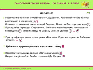 САМОСТОЯТЕЛЬНАЯ РАБОТА ПО ЛИРИКЕ А. РЕМБО
Задание:
 Прослушайте оригинал стихотворения «Ощущение». Какие поэтические приемы
использовал в нем автор
Сравните со звучанием стихотворений Верлена. В чем, на Ваш слух, различия
 Прослушайте переводы «Ощущения». Какие поэтические приемы использовали
переводчики Какой перевод, по Вашему мнению, удачнее
 Прослушайте оригинал стихотворения «Гласные». Прочтите переводы. Выберите
лучший.
 Дайте свое аргументированное толкование сонету.
 Посмотрите отрывок из фильма «Полное затмение».
Охарактеризуйте образ Рембо, созданный Ди Каприо.
© Эрштейн Марина Оттовна, 2015 6
 