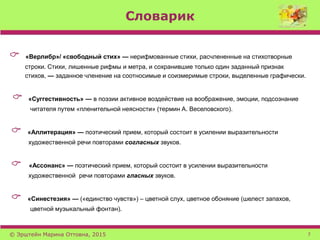 Словарик
 «Верлибр»/ «свободный стих» — нерифмованные стихи, расчлененные на стихотворные
строки. Стихи, лишенные рифмы и метра, и сохранившие только один заданный признак
стихов, — заданное членение на соотносимые и соизмеримые строки, выделенные графически.
 «Суггестивность» — в поэзии активное воздействие на воображение, эмоции, подсознание
читателя путем «пленительной неясности» (термин А. Веселовского).
 «Аллитерация» — поэтический прием, который состоит в усилении выразительности
художественной речи повторами согласных звуков.
 «Ассонанс» — поэтический прием, который состоит в усилении выразительности
художественной речи повторами гласных звуков.
 «Синестезия» — («единство чувств») – цветной слух, цветное обоняние (шелест запахов,
цветной музыкальный фонтан).
© Эрштейн Марина Оттовна, 2015 7
 