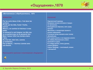 «Ощущение»,1870
«Впечатление» («Предчувствие»), 1870
SENSATION
Par les soirs bleus d`été, J`irai dans les
sentiers,
Picoté par les blés, fouler l`herbe,
menue:
Rêveur, j`en sentirai la fraîcheur à mes
pieds.
Je laisserai le vent baigner ma tête nue.
Je ne parlerai pas, je ne penserai rien:
Mais l`amour infini me montera dans
l`âme,
Et j`irai loin, bien loin, comme
un bohémien,
Par la Nature, – heureux comme avec
une femme.
Прослушайте оригинал стихотворения «Ощущения»
ОЩУЩЕНИЕ
Подстрочный перевод:
Вечерами синими летними я пущусь
по тропинкам,
Испещрённым зёрнами, мять траву
мелкую:
Мечтатель, я почувствую свежесть
моими подошвами.
Я позволю ветру омывать мою голову
обнажённую.
Я не скажу ничего, я не подумаю ничего:
Но любовь бесконечная у меня
вознесётся в душе,
И я пойду далеко, очень далеко,
словно бродяга,
Сквозь Природу, – счастливый, словно
с женщиной.
© Эрштейн Марина Оттовна, 2015 8
 