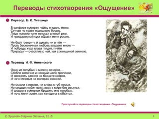 Переводы стихотворения «Ощущение»
Перевод Б. К. Лившица
В сапфире сумерек пойду я вдоль межи,
Ступая по траве подошвою босою.
Лицо исколют мне колосья спелой ржи,
И придорожный куст обдаст меня росою.
Не буду говорить и думать ни о чём —
Пусть бесконечная любовь владеет мною —
И побреду, куда глаза глядят, путём
Природы — счастлив с ней, как с женщиной земною.
Перевод И. Ф. Анненского
Один из голубых и мягких вечеров…
Стебли колючие и нежный шелк тропинки,
И свежесть ранняя на бархате ковров,
И ночи первые на волосах росинки.
Ни мысли в голове, ни слова с губ немых,
Но сердце любит всех, всех в мире без изъятья,
И сладко в сумерках бродить мне голубых,
И ночь меня зовет, как женщина в объятья.
Прослушайте переводы стихотворения «Ощущение»
© Эрштейн Марина Оттовна, 2015 9
 