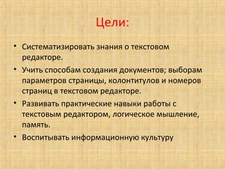 Цели:
• Систематизировать знания о текстовом
редакторе.
• Учить способам создания документов; выборам
параметров страницы, колонтитулов и номеров
страниц в текстовом редакторе.
• Развивать практические навыки работы с
текстовым редактором, логическое мышление,
память.
• Воспитывать информационную культуру
 