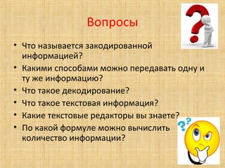 Вопросы
• Что называется закодированной
информацией?
• Какими способами можно передавать одну и
ту же информацию?
• Что такое декодирование?
• Что такое текстовая информация?
• Какие текстовые редакторы вы знаете?
• По какой формуле можно вычислить
количество информации?
 