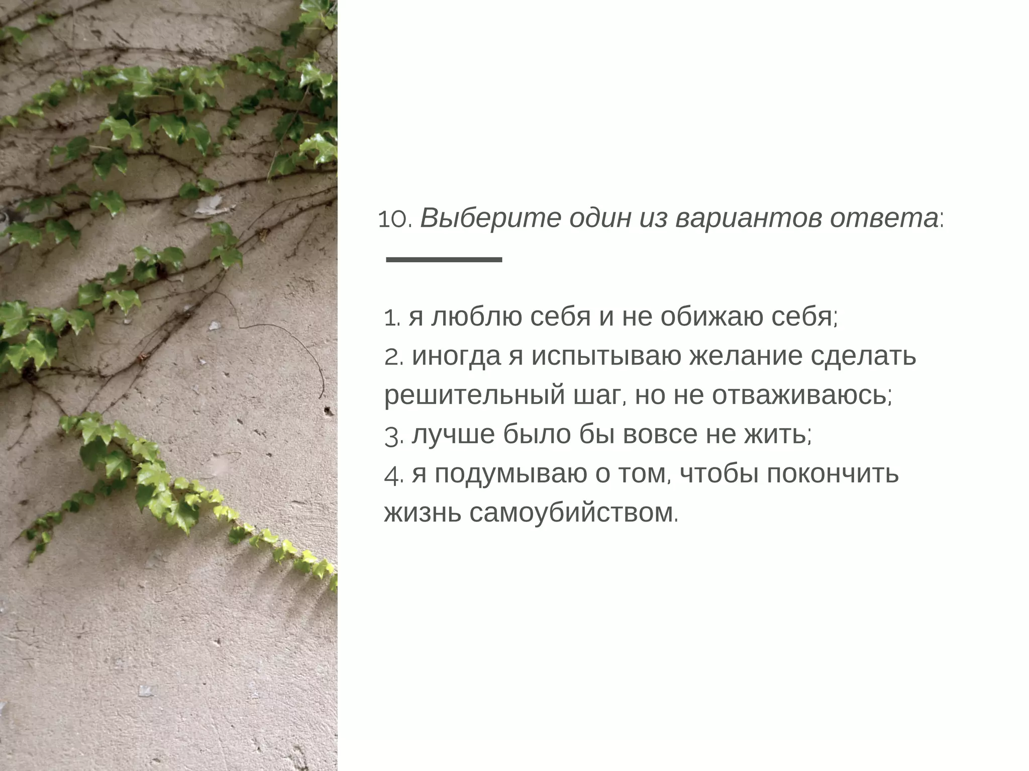 10. Выберите один из вариантов ответа:
1. я люблю себя и не обижаю себя;
2. иногда я испытываю желание сделать
решительный шаг, но не отваживаюсь;
3. лучше было бы вовсе не жить;
4. я подумываю о том, чтобы покончить
жизнь самоубийством.
 