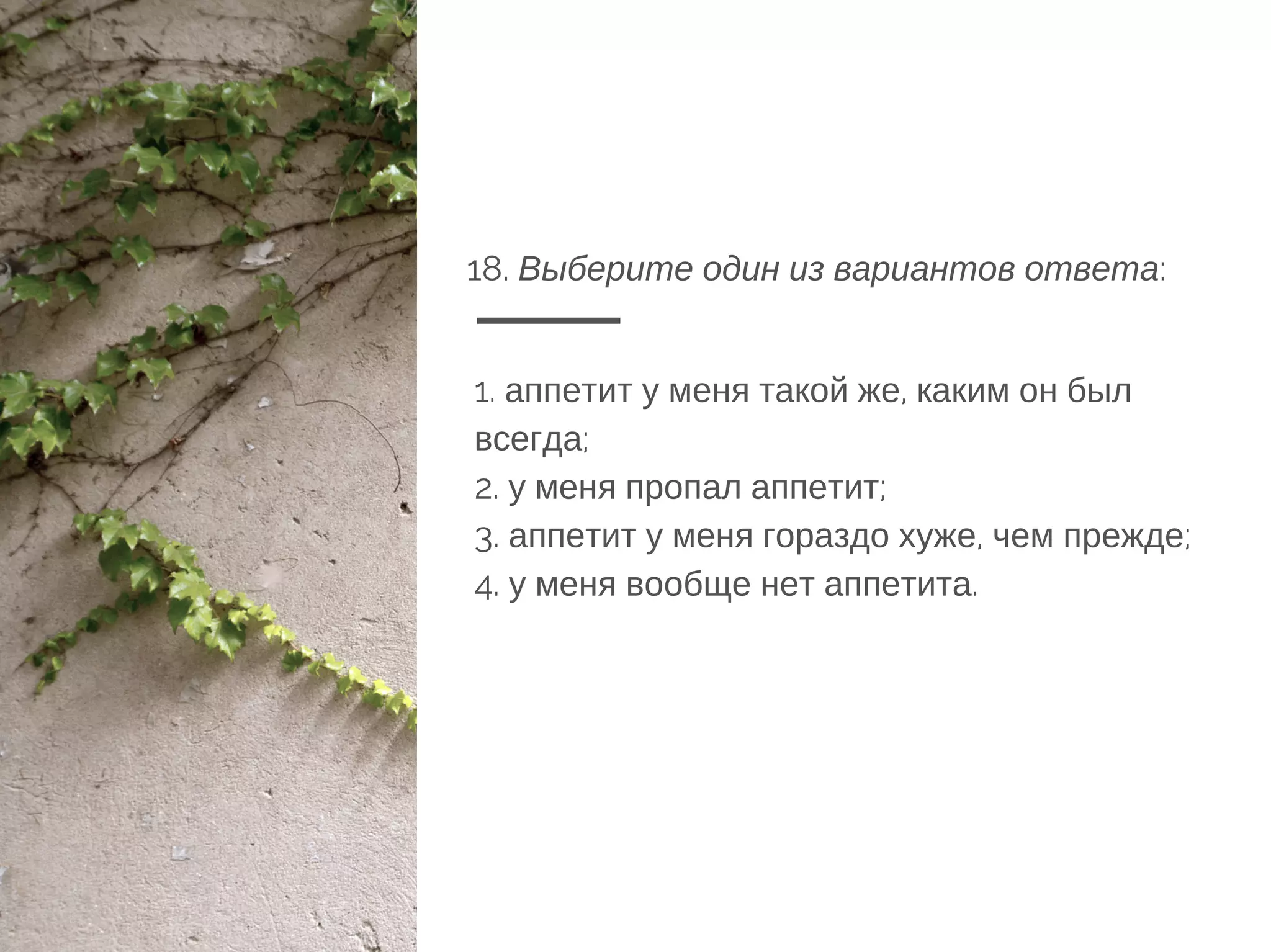 18. Выберите один из вариантов ответа:
1. аппетит у меня такой же, каким он был
всегда;
2. у меня пропал аппетит;
3. аппетит у меня гораздо хуже, чем прежде;
4. у меня вообще нет аппетита.
 