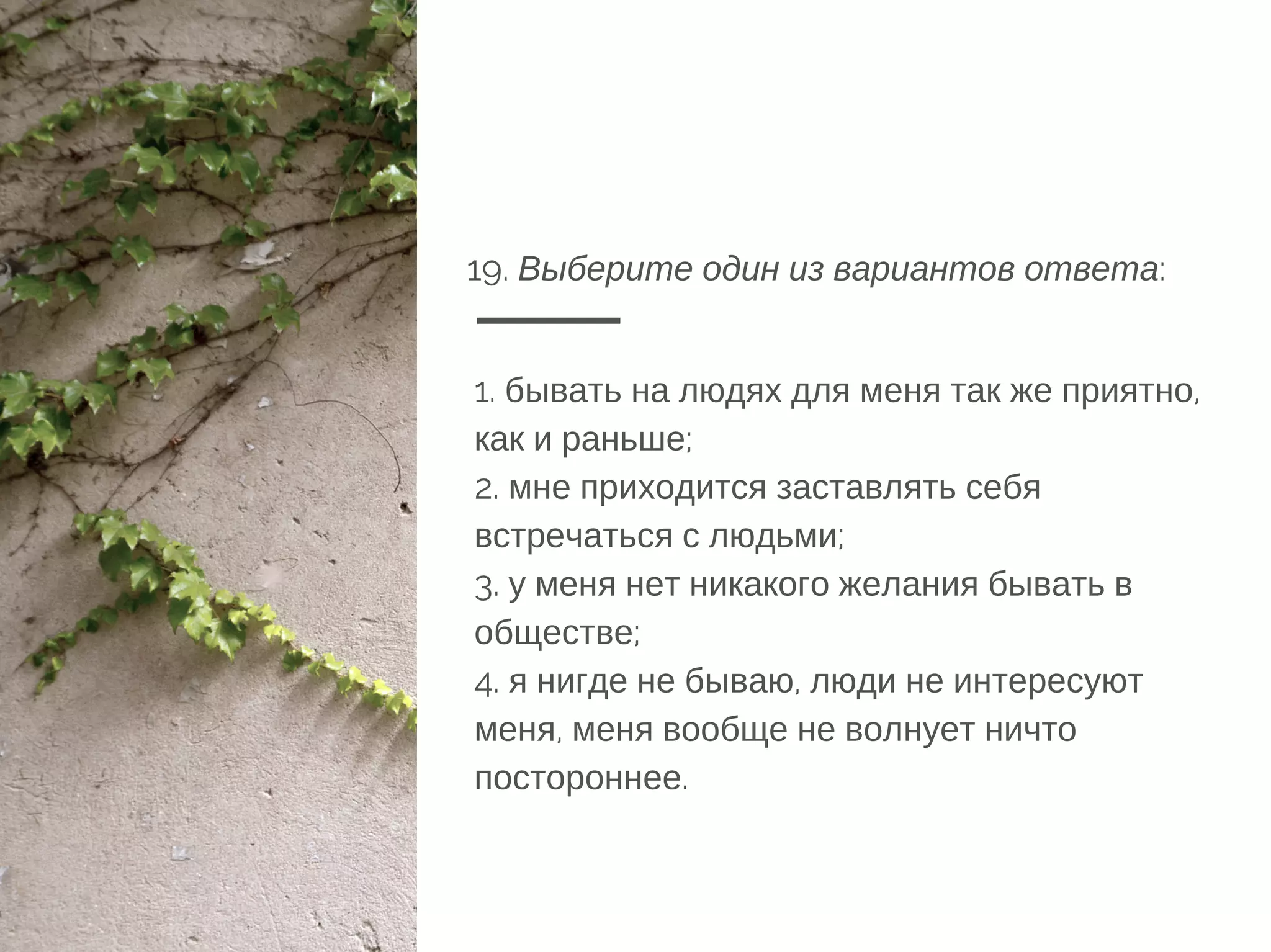 19. Выберите один из вариантов ответа:
1. бывать на людях для меня так же приятно,
как и раньше;
2. мне приходится заставлять себя
встречаться с людьми;
3. у меня нет никакого желания бывать в
обществе;
4. я нигде не бываю, люди не интересуют
меня, меня вообще не волнует ничто
постороннее.
 