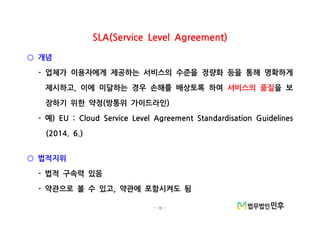- 10 -
SLA(Service Level Agreement)
개념○
업체가 이용자에게 제공하는 서비스의 수준을 정량화 등을 통해 명확하게-
제시하고 이에 미달하는 경우 손해를 배상토록 하여, 서비스의 품질을 보
장하기 위한 약정 방통위 가이드라인( )
예- ) EU : Cloud Service Level Agreement Standardisation Guidelines
(2014. 6.)
법적지위○
법적 구속력 있음-
약관으로 볼 수 있고 약관에 포함시켜도 됨- ,
 