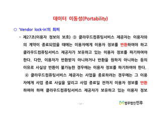 - 17 -
데이터 이동성(Portability)
의 회피‘Vendor lock-in’○
- 제 조 이용자 정보의 보호 클라우드컴퓨팅서비스 제공자는 이용자와27 ( ) ③
의 계약이 종료되었을 때에는 이용자에게 이용자 정보를 반환하여야 하고
클라우드컴퓨팅서비스 제공자가 보유하고 있는 이용자 정보를 파기하여야
한다 다만 이용자가 반환받지 아니하거나 반환을 원하지 아니하는 등의. ,
이유로 사실상 반환이 불가능한 경우에는 이용자 정보를 파기하여야 한다.
클라우드컴퓨팅서비스 제공자는 사업을 종료하려는 경우에는 그 이용④
자에게 사업 종료 사실을 알리고 사업 종료일 전까지 이용자 정보를 반환
하여야 하며 클라우드컴퓨팅서비스 제공자가 보유하고 있는 이용자 정보
 