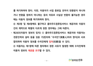 - 18 -
를 파기하여야 한다 다만 이용자가 사업 종료일 전까지 반환받지 아니하. ,
거나 반환을 원하지 아니하는 등의 이유로 사실상 반환이 불가능한 경우
에는 이용자 정보를 파기하여야 한다.
제 항 및 제 항에도 불구하고 클라우드컴퓨팅서비스 제공자와 이용자3 4⑤
간의 계약으로 특별히 다르게 정한 경우에는 그에 따른다.
제 조 이용자 정보의 임치 클라우드컴퓨팅서비스 제공자와 이용자는- 28 ( ) ①
전문인력과 설비 등을 갖춘 기관 이하 수치인 이라 한다 과 서로[ " "( ) ]受置人
합의하여 이용자 정보를 수치인에게 임치 할 수 있다( ) .任置
이용자는 제 항에 따른 합의에서 정한 사유가 발생한 때에 수치인에게1②
이용자 정보의 제공을 요구할 수 있다.
 