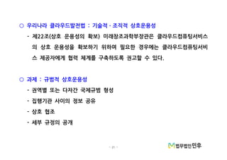 - 21 -
우리나라 클라우드발전법 기술적 조직적 상호운용성:○ ㆍ
제 조 상호 운용성의 확보 미래창조과학부장관은 클라우드컴퓨팅서비스- 22 ( )
의 상호 운용성을 확보하기 위하여 필요한 경우에는 클라우드컴퓨팅서비
스 제공자에게 협력 체계를 구축하도록 권고할 수 있다.
과제 규범적 상호운용성:○
권역별 또는 다자간 국제규범 형성-
집행기관 사이의 정보 공유-
상호 협조-
세부 규정의 공개-
 