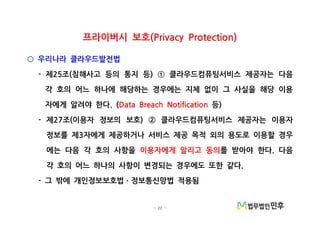 - 22 -
프라이버시 보호(Privacy Protection)
우리나라 클라우드발전법○
제 조 침해사고 등의 통지 등 클라우드컴퓨팅서비스 제공자는 다음- 25 ( ) ①
각 호의 어느 하나에 해당하는 경우에는 지체 없이 그 사실을 해당 이용
자에게 알려야 한다. (Data Breach Notification 등)
제 조 이용자 정보의 보호 클라우드컴퓨팅서비스 제공자는 이용자- 27 ( ) ②
정보를 제 자에게 제공하거나 서비스 제공 목적 외의 용도로 이용할 경우3
에는 다음 각 호의 사항을 이용자에게 알리고 동의를 받아야 한다 다음.
각 호의 어느 하나의 사항이 변경되는 경우에도 또한 같다.
그 밖에 개인정보보호법 정보통신망법 적용됨- ㆍ
 