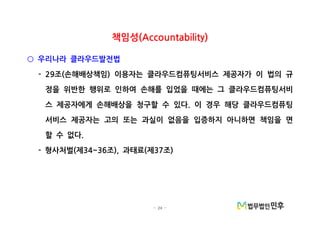 - 24 -
책임성(Accountability)
우리나라 클라우드발전법○
조 손해배상책임 이용자는 클라우드컴퓨팅서비스 제공자가 이 법의 규- 29 ( )
정을 위반한 행위로 인하여 손해를 입었을 때에는 그 클라우드컴퓨팅서비
스 제공자에게 손해배상을 청구할 수 있다 이 경우 해당 클라우드컴퓨팅.
서비스 제공자는 고의 또는 과실이 없음을 입증하지 아니하면 책임을 면
할 수 없다.
형사처벌 제 조 과태료 제 조- ( 34~36 ), ( 37 )
 