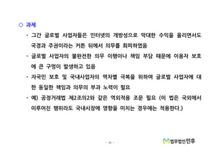 - 25 -
과제○
그간 글로벌 사업자들은 인터넷의 개방성으로 막대한 수익을 올리면서도-
국경과 주권이라는 커튼 뒤에서 의무를 회피하였음
글로벌 사업자의 불완전한 의무 이행이나 책임 부담 때문에 이용자 보호-
에 큰 구멍이 발생하고 있음
자국민 보호 및 국내사업자의 역차별 극복을 위하여 글로벌 사업자에 대-
한 동일한 책임과 의무의 부과 노력이 필요
예 공정거래법 제 조의 와 같은 역외적용 조문 필요 이 법은 국외에서- ) 2 2 (
이루어진 행위라도 국내시장에 영향을 미치는 경우에는 적용한다.)
 