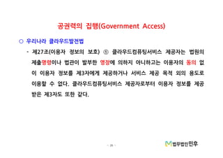 - 26 -
공권력의 집행(Government Access)
우리나라 클라우드발전법○
제 조 이용자 정보의 보호 클라우드컴퓨팅서비스 제공자는 법원의- 27 ( ) ①
제출명령이나 법관이 발부한 영장에 의하지 아니하고는 이용자의 동의 없
이 이용자 정보를 제 자에게 제공하거나 서비스 제공 목적 외의 용도로3
이용할 수 없다 클라우드컴퓨팅서비스 제공자로부터 이용자 정보를 제공.
받은 제 자도 또한 같다3 .
 