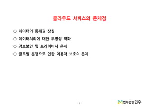 - 3 -
클라우드 서비스의 문제점
데이터의 통제권 상실○
데이터처리에 대한 투명성 약화○
정보보안 및 프라이버시 문제○
글로벌 분쟁으로 인한 이용자 보호의 문제○
 