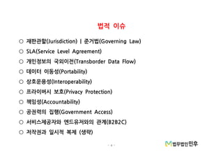 - 4 -
법적 이슈
재판관할 준거법(Jurisdiction) | (Governing Law)○
SLA(Service Level Agreement)○
개인정보의 국외이전(Transborder Data Flow)○
데이터 이동성(Portability)○
상호운용성(Interoperability)○
프라이버시 보호(Privacy Protection)○
책임성(Accountability)○
공권력의 집행(Government Access)○
서비스제공자와 엔드유저와의 관계(B2B2C)○
저작권과 일시적 복제 생략( )○
 