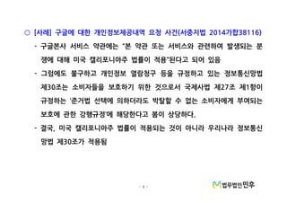 - 9 -
사례 구글에 대한 개인정보제공내역 요청 사건 서중지법 가합[ ] ( 2014 38116)○
구글본사 서비스 약관에는 본 약관 또는 서비스와 관련하여 발생되는 분- “
쟁에 대해 미국 캘리포니아주 법률이 적용 된다고 되어 있음”
그럼에도 불구하고 개인정보 열람청구 등을 규정하고 있는 정보통신망법-
제 조는 소비자들을 보호하기 위한 것으로서 국제사법 제 조 제 항이30 27 1
규정하는 준거법 선택에 의하더라도 박탈할 수 없는 소비자에게 부여되는‘
보호에 관한 강행규정 에 해당한다고 봄이 상당하다’ .
결국 미국 캘리포니아주 법률이 적용되는 것이 아니라 우리나라 정보통신- ,
망법 제 조가 적용됨30
 